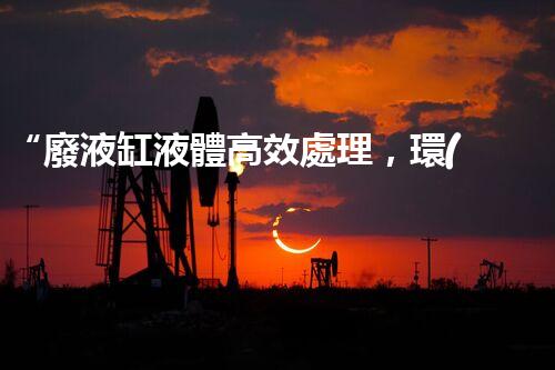 “廢液缸液體高效處理，環(huán)保新篇章開啟！”